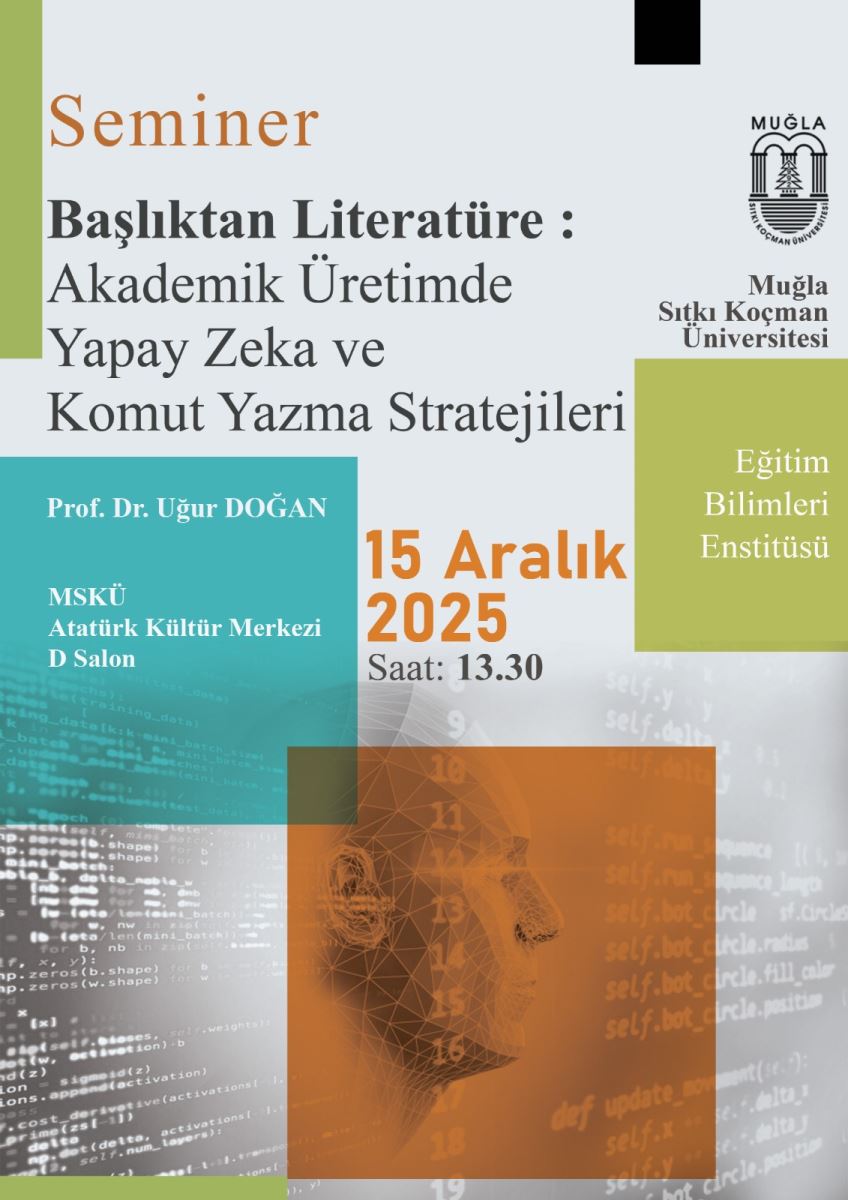 Arka plan açık gri/jsımtı bir tonlarda. Afişte turuncu, mor, mavi-yeşil ve zeytinli yeşil renklerden oluşan bloklar ve geometrik şekiller var. Üstten aşağıya doğru renkli bloklar ve bir profil/teknolojik tema hissi veren desenler bulunuyor. Üst bölüm:  Sol üst köşede “Seminer” kelimesi sade bir tipografiyle yazılmış. Afişin ana başlığı Türkçe: “Başlıktan Edebiyat: Akademik Üretimde Yapay Zeka ve Komut Yazma Stratejileri” ifadesi büyük ve koyu renkte yazılmış. Başlık iki satır halinde yer alır. Orta bölüm ve görseller:  Sağ taraflarda üniversite logosu ve metinler var: “Muğla Sıtkı Koçman Üniversitesi” ve “Eğitim Bilimleri Enstitüsü" gibi bölüm adları belirtilmiş. Afiş üzerinde dijital/teknolojik bir tema hissi veren birkaç görsel blok bulunuyor: bir yüz veya yüz hattı içeren, sayıların ve çizgilerin bulunduğu bir kapalı köşede turuncu bir blok; diğer bloklar mavi-yeşil ve zeytin tonlarında. Tarih ve yer bilgisi:  Orta kısımda büyük puntolarla “15 Aralık 2025” yazısı yer alır. Altında “Saat: 13.30” ifadesi bulunur. Yer ve kurumlar:  Afişin sol alt kısmında “MSKÜ Atatürk Kültür Merkezi D Salon” ifadesi mevcut. Alt bölümde, kurumların adları ve birkaç bölüm adı öne çıkıyor. Stil ve dil:  Yazı tipleri sade, okunabilir ve vurgu renkleri (turuncu ve mavi tonlar) ile ana bilgileri öne çıkaracak şekilde düzenlenmiş. Görsel, bir üniversite semineri ilanı olarak tasarlanmış; teknolojik ve akademik bir atmosfer yansıtıyor. Erişilebilirlik önerisi:  Ekran okuyucular için sıralı metin: Başlık: Seminer - Başlıktan Edebiyat: Akademik Üretimde Yapay Zeka ve Komut Yazma Stratejileri Tarih ve saat: 15 Aralık 2025, 13:30 Yer: MSKÜ Atatürk Kültür Merkezi D Salon Bölümler/kurumlar: Muğla Sıtkı Koçman Üniversitesi, Eğitim Bilimleri Enstitüsü Not: Görselde üç blok ve bir insan yüzü/teknolojik desenler bulunuyor (görsel betimlemenin ayrıntısı gerekli ise ayrıca belirtilebilir).